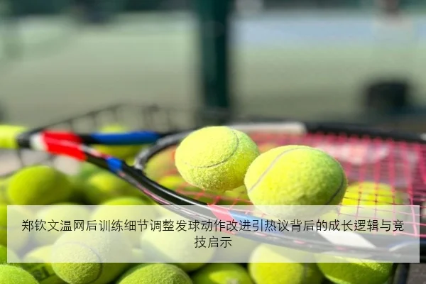 郑钦文温网后训练细节调整发球动作改进引热议背后的成长逻辑与竞技启示
