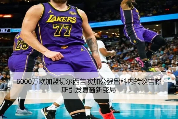 6000万欧加盟切尔西告吹加公强留科内转谈吉滕斯引发夏窗新变局